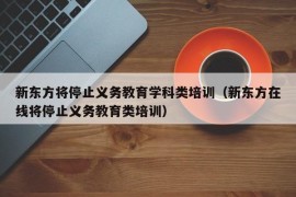 新东方将停止义务教育学科类培训（新东方在线将停止义务教育类培训）