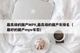 最高级的国产MPV,最高级的国产车排名（最好的国产mpv车型）