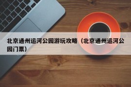 北京通州运河公园游玩攻略（北京通州运河公园门票）