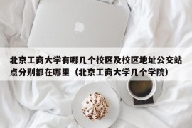 北京工商大学有哪几个校区及校区地址公交站点分别都在哪里（北京工商大学几个学院）