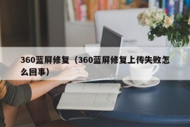 360蓝屏修复（360蓝屏修复上传失败怎么回事）