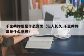 千里共婵娟是什么意思（但人长久,千里共婵娟是什么意思）