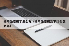 指甲油变稠了怎么办（指甲油变稠涂不均匀怎么办）