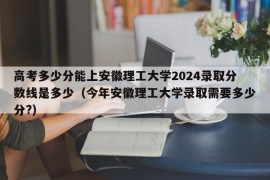 高考多少分能上安徽理工大学2024录取分数线是多少（今年安徽理工大学录取需要多少分?）