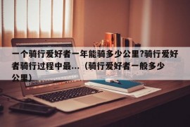 一个骑行爱好者一年能骑多少公里?骑行爱好者骑行过程中最...（骑行爱好者一般多少公里）