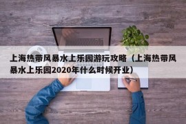 上海热带风暴水上乐园游玩攻略（上海热带风暴水上乐园2020年什么时候开业）