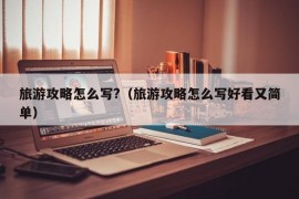 旅游攻略怎么写?（旅游攻略怎么写好看又简单）