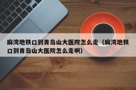 麻湾地铁口到青岛山大医院怎么走（麻湾地铁口到青岛山大医院怎么走啊）