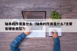 轴承的作用是什么（轴承的作用是什么?主要有哪些类型?）