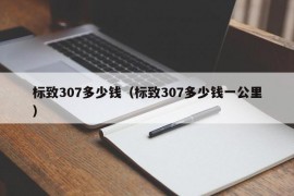 标致307多少钱（标致307多少钱一公里）