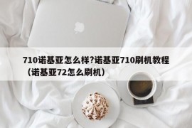 710诺基亚怎么样?诺基亚710刷机教程（诺基亚72怎么刷机）