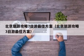 北京旅游攻略7日游最佳方案（北京旅游攻略3日游最佳方案）