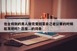 包含和别的男人做完爱回家自己老公要的时候能发现吗?-百度...的词条