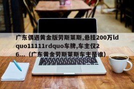 广东偶遇黄金版劳斯莱斯,悬挂200万ldquo11111rdquo车牌,车主仅26...（广东黄金劳斯莱斯车主是谁）