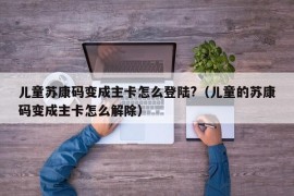 儿童苏康码变成主卡怎么登陆?（儿童的苏康码变成主卡怎么解除）