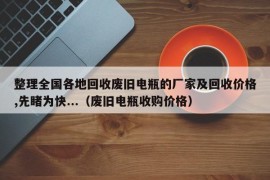 整理全国各地回收废旧电瓶的厂家及回收价格,先睹为快...（废旧电瓶收购价格）