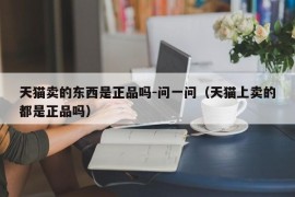 天猫卖的东西是正品吗-问一问（天猫上卖的都是正品吗）