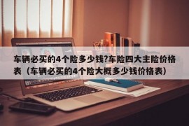 车辆必买的4个险多少钱?车险四大主险价格表（车辆必买的4个险大概多少钱价格表）