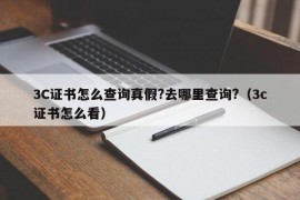 3C证书怎么查询真假?去哪里查询?（3c证书怎么看）