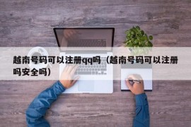 越南号码可以注册qq吗（越南号码可以注册吗安全吗）