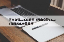 河南交管12123官网（河南交管12123官网怎么老是异常）