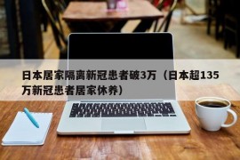 日本居家隔离新冠患者破3万（日本超135万新冠患者居家休养）