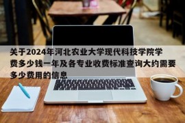 关于2024年河北农业大学现代科技学院学费多少钱一年及各专业收费标准查询大约需要多少费用的信息