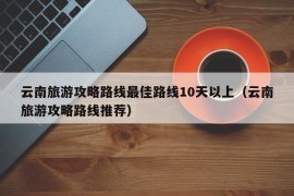 云南旅游攻略路线最佳路线10天以上（云南旅游攻略路线推荐）