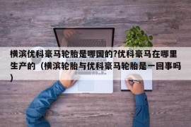 横滨优科豪马轮胎是哪国的?优科豪马在哪里生产的（横滨轮胎与优科豪马轮胎是一回事吗）