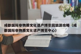 成都国际非物质文化遗产博览园旅游攻略（成都国际非物质文化遗产博览中心）