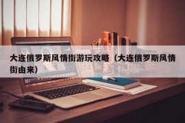 大连俄罗斯风情街游玩攻略（大连俄罗斯风情街由来）