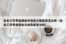 社会工作专业就业方向及介绍前景怎么样（社会工作专业就业方向及前景分析）