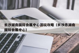 长沙湖南国际会展中心游玩攻略（长沙市湖南国际会展中心）