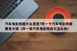 汽车电影院是什么意思?开一个汽车电影院需要多少钱（开一家汽车电影院收入怎么样）