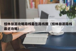 桂林旅游攻略路线最佳路线图（桂林旅游路线最近攻略）