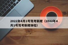 2022年4月1号驾考新规（2022年4月1号驾考新规体检）