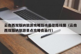 云南西双版纳旅游攻略路线最佳路线图（云南西双版纳旅游景点攻略自由行）