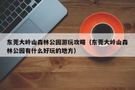 东莞大岭山森林公园游玩攻略（东莞大岭山森林公园有什么好玩的地方）