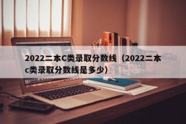 2022二本C类录取分数线（2022二本c类录取分数线是多少）