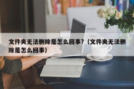 文件夹无法删除是怎么回事?（文件夹无法删除是怎么回事）