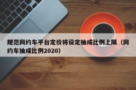 规范网约车平台定价将设定抽成比例上限（网约车抽成比例2020）