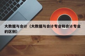 大数据与会计（大数据与会计专业和会计专业的区别）