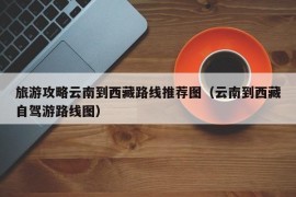 旅游攻略云南到西藏路线推荐图（云南到西藏自驾游路线图）