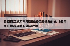 云南丽江旅游攻略路线最佳路线是什么（云南丽江旅游攻略自驾游攻略）