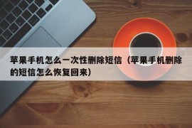 苹果手机怎么一次性删除短信（苹果手机删除的短信怎么恢复回来）