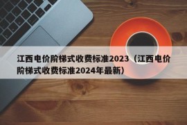 江西电价阶梯式收费标准2023（江西电价阶梯式收费标准2024年最新）