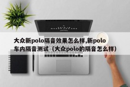 大众新polo隔音效果怎么样,新polo车内隔音测试（大众polo的隔音怎么样）