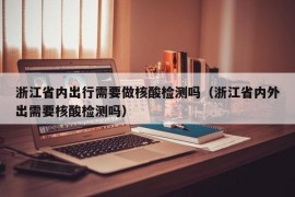 浙江省内出行需要做核酸检测吗（浙江省内外出需要核酸检测吗）