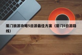 厦门旅游攻略5日游最佳方案（厦门5日游路线）