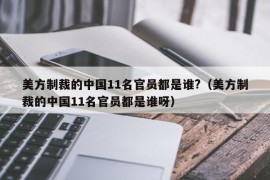 美方制裁的中国11名官员都是谁?（美方制裁的中国11名官员都是谁呀）